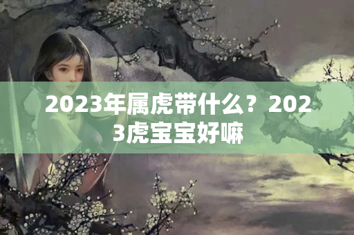 2023年属虎带什么？2023虎宝宝好嘛