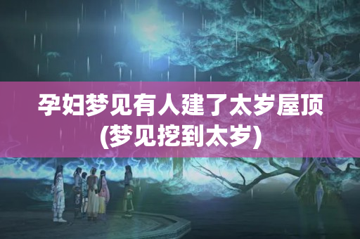 孕妇梦见有人建了太岁屋顶(梦见挖到太岁)