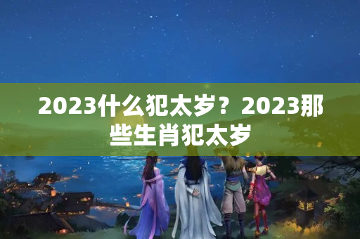 2023什么犯太岁？2023那些生肖犯太岁