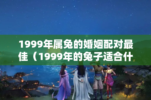 1999年属兔的婚姻配对最佳（1999年的兔子适合什么时候结婚）