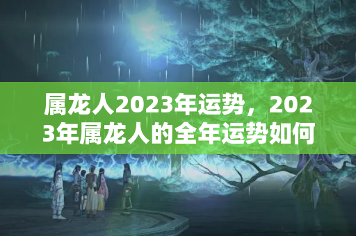 属龙人2023年运势，2023年属龙人的全年运势如何？2023年属龙的全年运势怎么样