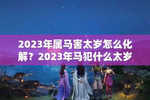 2023年属马害太岁怎么化解？2023年马犯什么太岁