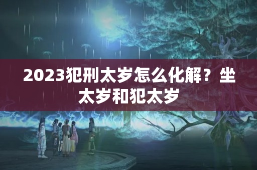 2023犯刑太岁怎么化解？坐太岁和犯太岁