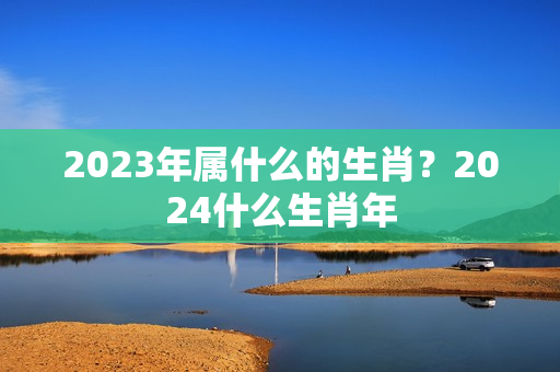 2023年属什么的生肖？2024什么生肖年