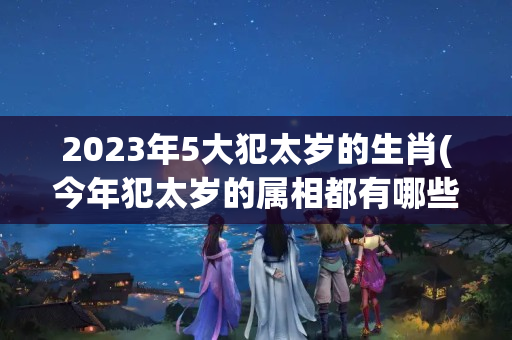 2023年5大犯太岁的生肖(今年犯太岁的属相都有哪些)