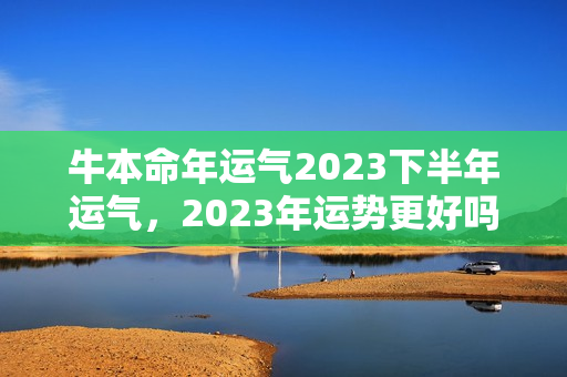 牛本命年运气2023下半年运气，2023年运势更好吗？怎么本命年越到下半年越不顺