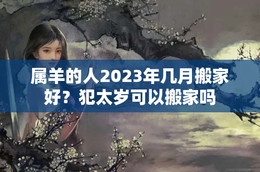 属羊的人2023年几月搬家好？犯太岁可以搬家吗