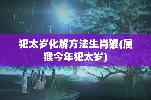 犯太岁化解方法生肖猴(属猴今年犯太岁)