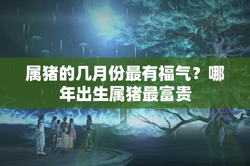 属猪的几月份最有福气？哪年出生属猪最富贵