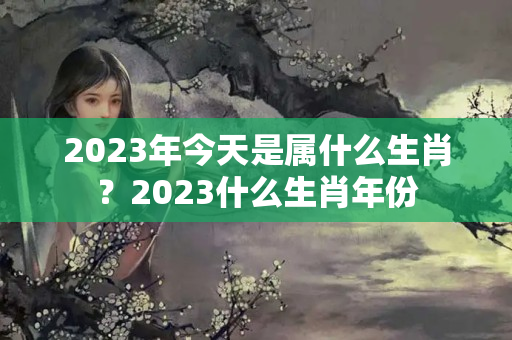 2023年今天是属什么生肖？2023什么生肖年份