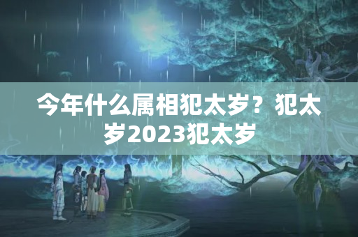 今年什么属相犯太岁？犯太岁2023犯太岁