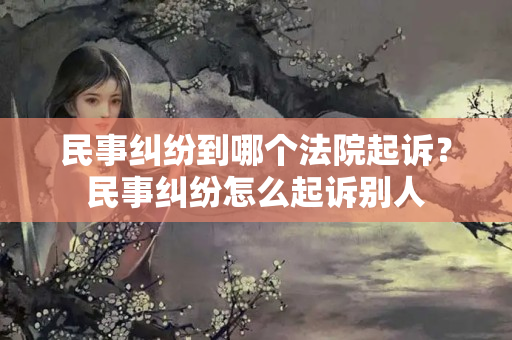 民事纠纷到哪个法院起诉？民事纠纷怎么起诉别人