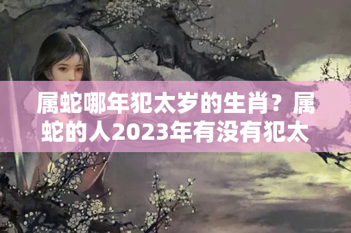 属蛇哪年犯太岁的生肖？属蛇的人2023年有没有犯太岁?