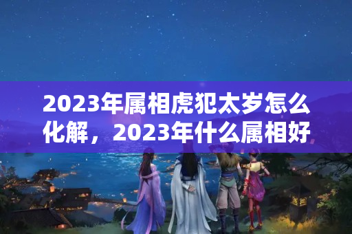 2023年属相虎犯太岁怎么化解，2023年什么属相好？属狗如何化解刑太岁