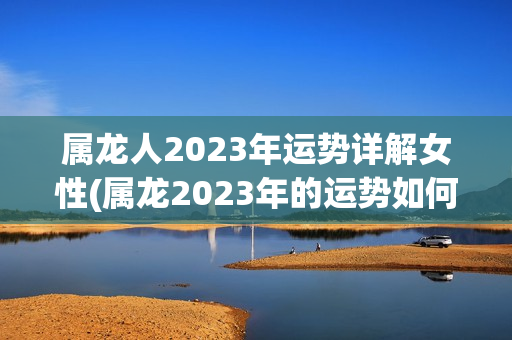 属龙人2023年运势详解女性(属龙2023年的运势如何)