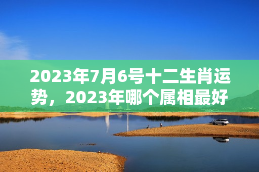 2023年7月6号十二生肖运势，2023年哪个属相最好