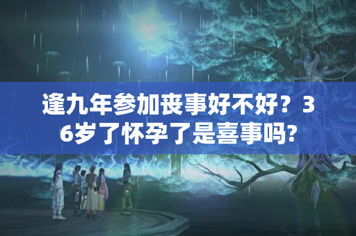 逢九年参加丧事好不好？36岁了怀孕了是喜事吗?