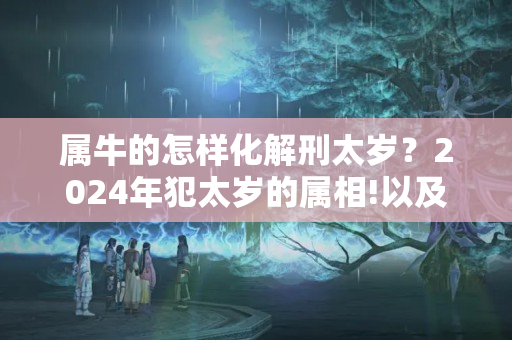 属牛的怎样化解刑太岁？2024年犯太岁的属相!以及犯太岁的禁忌