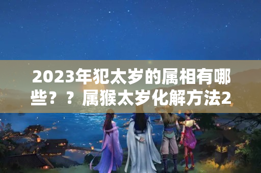 2023年犯太岁的属相有哪些？？属猴太岁化解方法2023