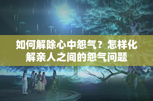 如何解除心中怨气？怎样化解亲人之间的怨气问题