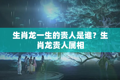 生肖龙一生的贵人是谁？生肖龙贵人属相