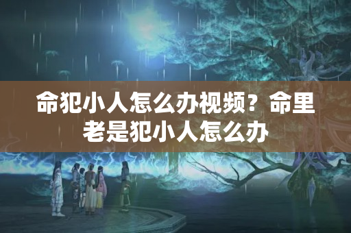 命犯小人怎么办视频？命里老是犯小人怎么办