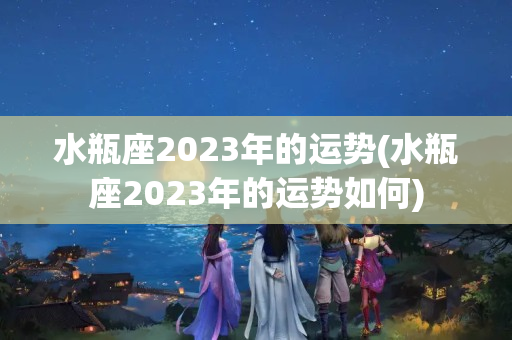 水瓶座2023年的运势(水瓶座2023年的运势如何)