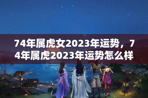 74年属虎女2023年运势，74年属虎2023年运势怎么样