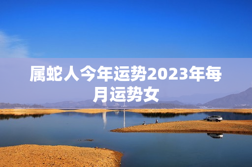 属蛇人今年运势2023年每月运势女