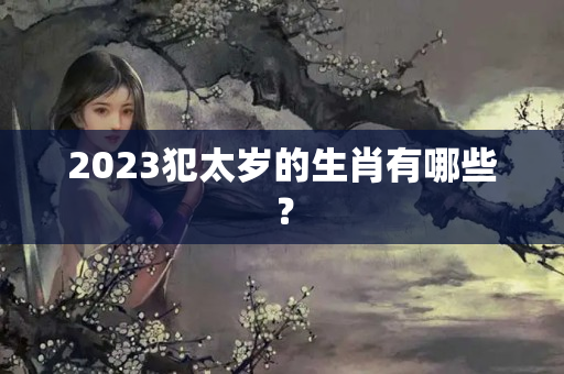 2023犯太岁的生肖有哪些？