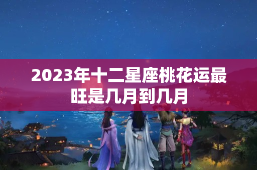 2023年十二星座桃花运最旺是几月到几月