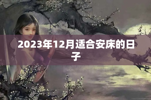 2023年12月适合安床的日子