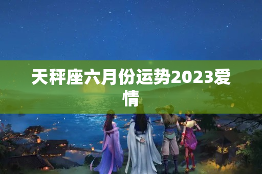 天秤座六月份运势2023爱情