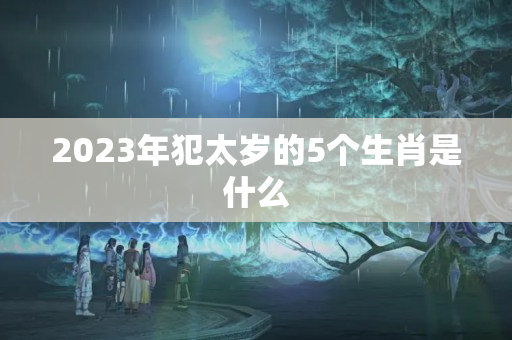 2023年犯太岁的5个生肖是什么