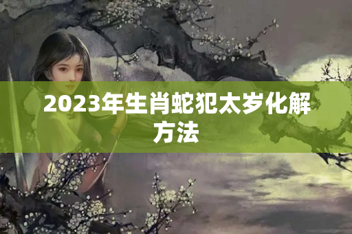 2023年生肖蛇犯太岁化解方法