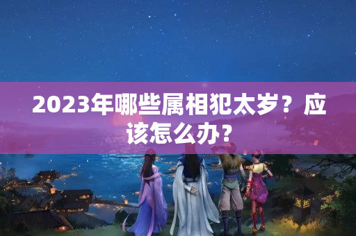 2023年哪些属相犯太岁？应该怎么办？