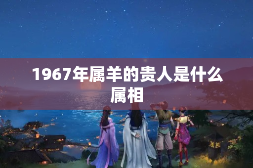 1967年属羊的贵人是什么属相