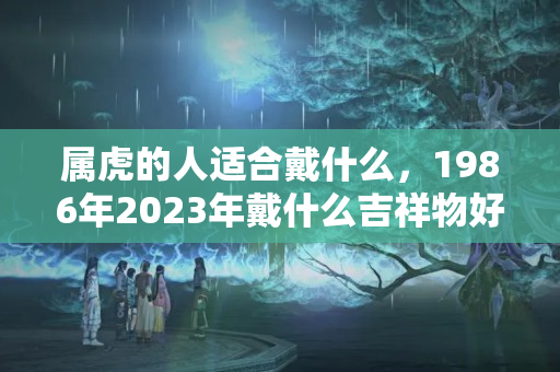 属虎的人适合戴什么，1986年2023年戴什么吉祥物好