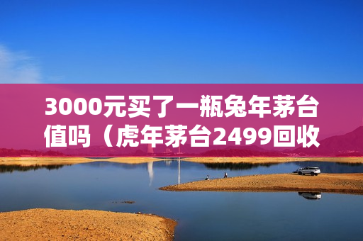 3000元买了一瓶兔年茅台值吗（虎年茅台2499回收价格最新?）