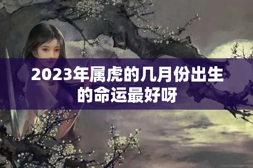 2023年属虎的几月份出生的命运最好呀