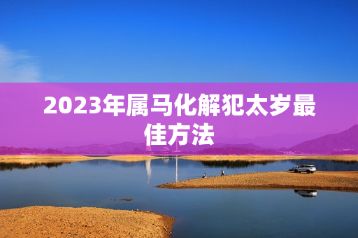 2023年属马化解犯太岁最佳方法