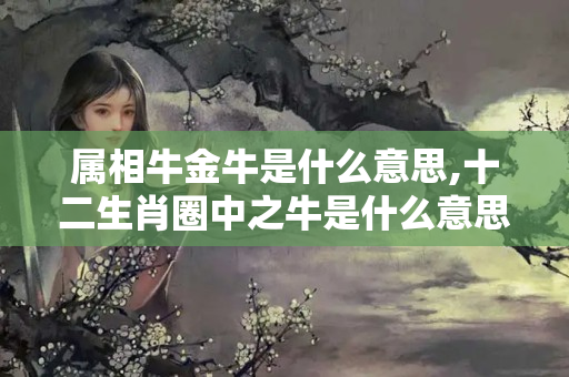 属相牛金牛是什么意思,十二生肖圈中之牛是什么意思（属牛人一生最旺这些生肖,相合相生稳固财运?）