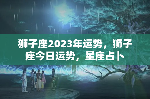 狮子座2023年运势，狮子座今日运势，星座占卜