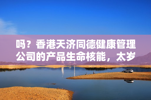 吗？香港天济同德健康管理公司的产品生命核能，太岁玉液存在吗？效果如