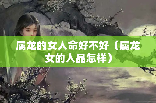 属龙的女人命好不好（属龙女的人品怎样）