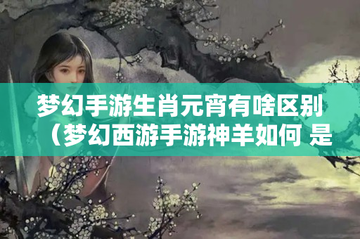 梦幻手游生肖元宵有啥区别（梦幻西游手游神羊如何 是否值得入手神兽详解）