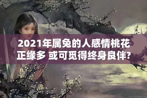 2021年属兔的人感情桃花正缘多 或可觅得终身良伴?（属兔2021年桃花运 几月份最旺盛?）