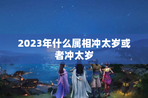 2023年什么属相冲太岁或者冲太岁