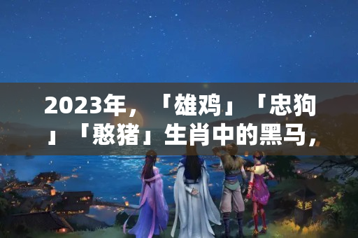 2023年，「雄鸡」「忠狗」「憨猪」生肖中的黑马，防范与建議解析