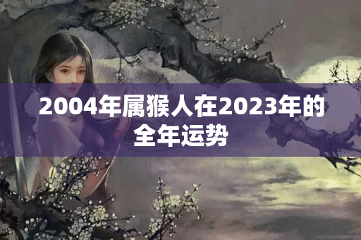 2004年属猴人在2023年的全年运势